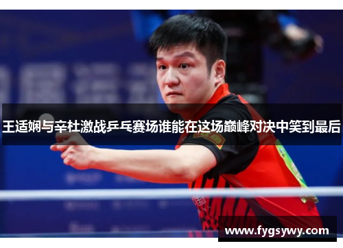 王适娴与辛杜激战乒乓赛场谁能在这场巅峰对决中笑到最后